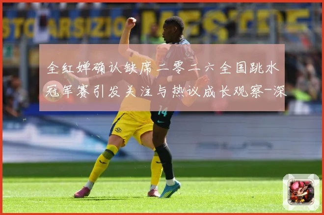 全红婵确认缺席二零二六全国跳水冠军赛引发关注与热议成长观察-深度解析