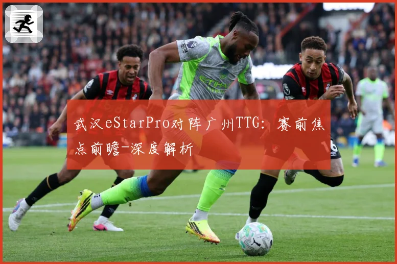 武汉eStarPro对阵广州TTG：赛前焦点前瞻-深度解析