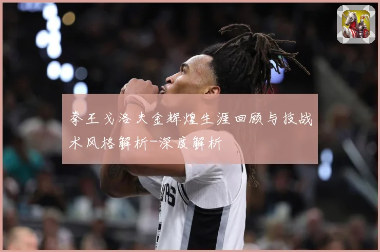 拳王戈洛夫金辉煌生涯回顾与技战术风格解析-深度解析