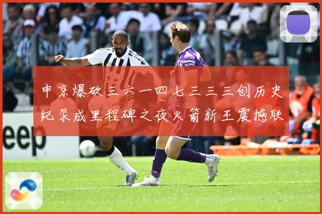 申京爆砍三六一四七三三三创历史纪录成里程碑之夜火箭新王震撼联赛场复盘-深度解析