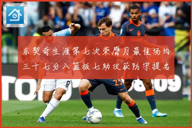 东契奇生涯第七次荣膺月最佳场均三十七分八篮板七助攻获防守提名赛场复盘-深度解析