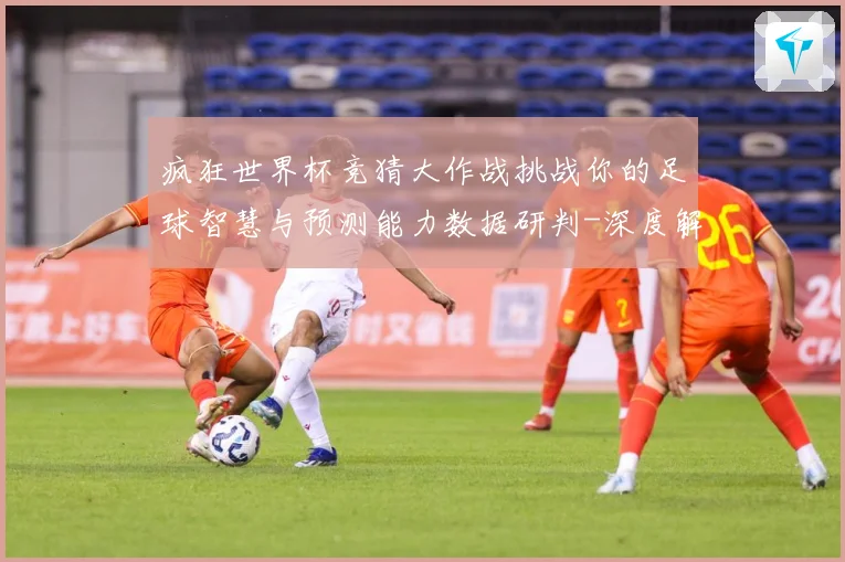 疯狂世界杯竞猜大作战挑战你的足球智慧与预测能力数据研判-深度解析