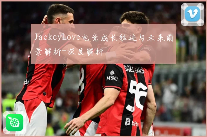 JackeyLove电竞成长轨迹与未来前景解析-深度解析