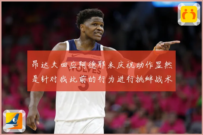 昂达夫回应阿德耶米庆祝动作显然是针对我此前的行为进行挑衅战术观察-深度解析