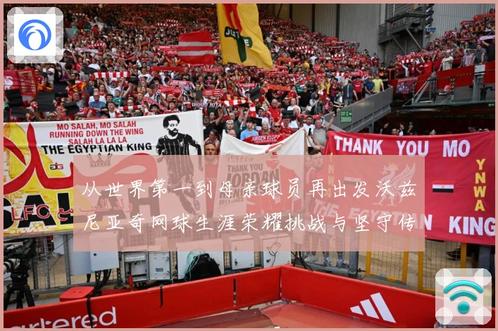 从世界第一到母亲球员再出发沃兹尼亚奇网球生涯荣耀挑战与坚守传奇之路解析-深度解析